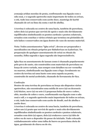 yemanja aridan moedas de prata, confirmando sua ligação com o
odu ossá, e o sagrado apetrecho mais importante de todos os orixas,
o otá, tudo isso conservado com azeite doce, manteiga de karité
chamado de ori ou limo da costa e mel de abelha.
A terrina é colocada no centro de uma bacia, também de porcelana,
sobre dois (2) pratos que servirá de apoio e mais oito devidamente
equilibrados simbolizando os pontos cardeais e pontos colaterais,
ornados com conchas e vários cristais que termina em pirâmides de
seis lados e conservados em água dentro do vaso do mesmo material.
Nota: Todos assentamentos "igba orixá", devem ser preparados e
sacralizados em rituais próprios por Babalorixas ou Iyalorixas. Na
preparação de qualquer assentamento de orixá os rituais da
sasanha, folha sagrada e água sagrada são imprescindíveis.
Igba Oya ou assentamento de iansan como é chamado popularmente
pelo povo de santo, são construídos com materiais de porcelana ou
louça de cores variada, mas sempre com detalhes na cor vermelha
ou marron, simbolizando sua ligação com o fogo. Geralmente no
centro da terrina sai uma haste com uma espada na ponta,
construído de metal acobriado, chamado de ferramenta de Oya.
Confecção
Dentro de uma terrina de porcelana ou louça são dispostos vários
apetrechos, são encontrados uma média de nove (9) ou dezesseis
(16) búzios, nove (9) ou sete (7) pequenas bolas de ouro e cobre,
obis, moedas de cobre e ouro, confirmando sua ligação com o odu
ossá e odi, e o sagrado apetrecho mais importante de todos os orixas,
o otá, tudo isso conservado com azeite de dendê, mel de abelha e
azeite doce.
A terrina é colocada no centro de uma bacia, também de porcelana,
sobre um (1) prato que servirá de apoio e mais oito devidamente
equilibrados simbolizando os pontos cardeais e pontos colaterais,
ornados com dois (2) ogues, dois (2) erukeres e nove (9) idés de
cobre ou de ouro a depender da posse do iniciado. Tudo colocado
cuidadosamente sobre uma talha de barro ou porcelana cheia de
água, geralmente de chuva ou de rio.
 