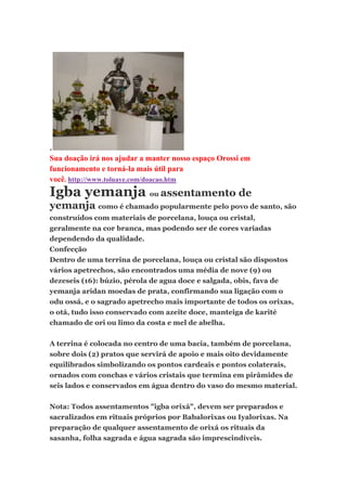 .
Sua doação irá nos ajudar a manter nosso espaço Orossi em
funcionamento e torná-la mais útil para
você. http://www.toluaye.com/doacao.htm
Igba yemanja ou assentamento de
yemanja como é chamado popularmente pelo povo de santo, são
construídos com materiais de porcelana, louça ou cristal,
geralmente na cor branca, mas podendo ser de cores variadas
dependendo da qualidade.
Confecção
Dentro de uma terrina de porcelana, louça ou cristal são dispostos
vários apetrechos, são encontrados uma média de nove (9) ou
dezeseis (16): búzio, pérola de agua doce e salgada, obis, fava de
yemanja aridan moedas de prata, confirmando sua ligação com o
odu ossá, e o sagrado apetrecho mais importante de todos os orixas,
o otá, tudo isso conservado com azeite doce, manteiga de karité
chamado de ori ou limo da costa e mel de abelha.
A terrina é colocada no centro de uma bacia, também de porcelana,
sobre dois (2) pratos que servirá de apoio e mais oito devidamente
equilibrados simbolizando os pontos cardeais e pontos colaterais,
ornados com conchas e vários cristais que termina em pirâmides de
seis lados e conservados em água dentro do vaso do mesmo material.
Nota: Todos assentamentos "igba orixá", devem ser preparados e
sacralizados em rituais próprios por Babalorixas ou Iyalorixas. Na
preparação de qualquer assentamento de orixá os rituais da
sasanha, folha sagrada e água sagrada são imprescindíveis.
 