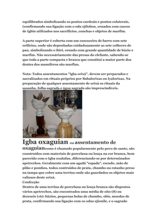 equilibrados simbolizando os pontos cardeais e pontos colaterais,
(confirmando sua ligação com o odu ejilobon, ornados com cascos
de Igbin utilizados nos sacrifícios, conchas e objetos de marfim.
A parte superior é coberta com um cuscuzeiro de barro com sete
orifícios, onde são depositadas cuidadosamente as sete colheres de
pau, simbolizando o ibiri, ornado com grande quantidade de búzio e
marfim. Não necessáriamente das presas do elefante, sabendo-se
que toda a parte compacta e branca que constitui a maior parte dos
dentes dos mamíferos são marfins.
Nota: Todos assentamentos "igba orixá", devem ser preparados e
sacralizados em rituais próprios por Babalorixas ou Iyalorixas. Na
preparação de qualquer assentamento de orixá os rituais da
sasanha, folha sagrada e água sagrada são imprescindíveis.
Igba oxaguian ou assentamento de
oxaguiancomo é chamado popularmente pelo povo de santo, são
construídos com materiais de porcelana ou louça na cor branca, bem
parecido com o Igba oxalufan, diferenciando-se por determinados
apetrechos. Geralmente com um agadá "espada", escudo, mão de
pilão e pombos, todos contruidos de prata, chumbo ou estanho preso
na tampa que cobre uma terrina onde são guardados os objetos mais
valiosos deste orixá.
Confecção
Dentro de uma terrina de porcelana ou louça branca são dispostos
vários apetrechos, são encontrados uma média de oito (8) ou
dezeseis (16): búzios, pequenas bolas de chumbo, obis, moedas de
prata, confirmando sua ligação com os odus ejionile, e o sagrado
 