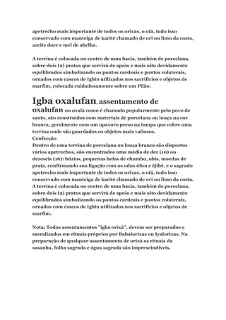 apetrecho mais importante de todos os orixas, o otá, tudo isso
conservado com manteiga de karité chamado de ori ou limo da costa,
azeite doce e mel de abelha.
A terrina é colocada no centro de uma bacia, também de porcelana,
sobre dois (2) pratos que servirá de apoio e mais oito devidamente
equilibrados simbolizando os pontos cardeais e pontos colaterais,
ornados com cascos de Igbin utilizados nos sacrifícios e objetos de
marfim, colocada cuidadosamente sobre um Pilão.
Igba oxalufan, assentamento de
oxalufan ou oxalá como é chamado popularmente pelo povo de
santo, são construídos com materiais de porcelana ou louça na cor
branca, geralmente com um opaxoro preso na tampa que cobre uma
terrina onde são guardados os objetos mais valiosos.
Confecção
Dentro de uma terrina de porcelana ou louça branca são dispostos
vários apetrechos, são encontrados uma média de dez (10) ou
dezeseis (16): búzios, pequenas bolas de chumbo, obis, moedas de
prata, confirmando sua ligação com os odus ôfun e êjibé, e o sagrado
apetrecho mais importante de todos os orixas, o otá, tudo isso
conservado com manteiga de karité chamado de ori ou limo da costa.
A terrina é colocada no centro de uma bacia, também de porcelana,
sobre dois (2) pratos que servirá de apoio e mais oito devidamente
equilibrados simbolizando os pontos cardeais e pontos colaterais,
ornados com cascos de Igbin utilizados nos sacrifícios e objetos de
marfim.
Nota: Todos assentamentos "igba orixá", devem ser preparados e
sacralizados em rituais próprios por Babalorixas ou Iyalorixas. Na
preparação de qualquer assentamento de orixá os rituais da
sasanha, folha sagrada e água sagrada são imprescindíveis.
 