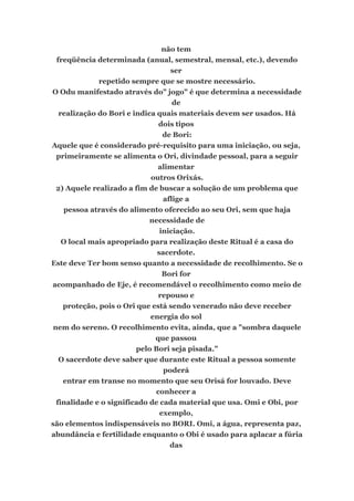 não tem
freqüência determinada (anual, semestral, mensal, etc.), devendo
ser
repetido sempre que se mostre necessário.
O Odu manifestado através do" jogo" é que determina a necessidade
de
realização do Bori e indica quais materiais devem ser usados. Há
dois tipos
de Bori:
Aquele que é considerado pré-requisito para uma iniciação, ou seja,
primeiramente se alimenta o Ori, divindade pessoal, para a seguir
alimentar
outros Orixás.
2) Aquele realizado a fim de buscar a solução de um problema que
aflige a
pessoa através do alimento oferecido ao seu Ori, sem que haja
necessidade de
iniciação.
O local mais apropriado para realização deste Ritual é a casa do
sacerdote.
Este deve Ter bom senso quanto a necessidade de recolhimento. Se o
Bori for
acompanhado de Eje, é recomendável o recolhimento como meio de
repouso e
proteção, pois o Ori que está sendo venerado não deve receber
energia do sol
nem do sereno. O recolhimento evita, ainda, que a "sombra daquele
que passou
pelo Bori seja pisada."
O sacerdote deve saber que durante este Ritual a pessoa somente
poderá
entrar em transe no momento que seu Orisá for louvado. Deve
conhecer a
finalidade e o significado de cada material que usa. Omi e Obi, por
exemplo,
são elementos indispensáveis no BORI. Omi, a água, representa paz,
abundância e fertilidade enquanto o Obi é usado para aplacar a fúria
das
 