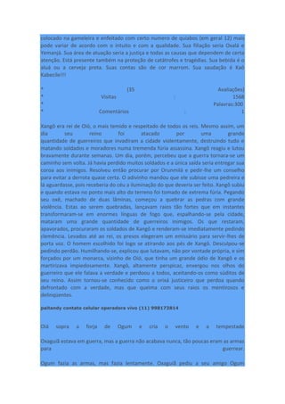 colocado na gameleira e enfeitado com certo numero de quiabos (em geral 12) mais
pode variar de acordo com o intuito e com a qualidade. Sua filiação seria Oxalá e
Yemanjá. Sua área de atuação seria a justiça e todas as causas que dependem de certa
atenção. Está presente também na proteção de catátrofes e tragédias. Sua bebida é o
aluá ou a cerveja preta. Suas contas são de cor marrom. Sua saudação é Kaô
Kabecile!!!
* (35 Avaliações)
* Visitas : 1568
* Palavras:300
* Comentários : 1
Xangô era rei de Oió, o mais temido e respeitado de todos os reis. Mesmo assim, um
dia seu reino foi atacado por uma grande
quantidade de guerreiros que invadiram a cidade violentamente, destruindo tudo e
matando soldados e moradores numa tremenda fúria assassina. Xangô reagiu e lutou
bravamente durante semanas. Um dia, porém, percebeu que a guerra tornara-se um
caminho sem volta. Já havia perdido muitos soldados e a única saída seria entregar sua
coroa aos inimigos. Resolveu então procurar por Orunmilá e pedir-lhe um conselho
para evitar a derrota quase certa. O adivinho mandou que ele subisse uma pedreira e
lá aguardasse, pois receberia do céu a iluminação do que deveria ser feito. Xangô subiu
e quando estava no ponto mais alto do terreno foi tomado de extrema fúria. Pegando
seu oxê, machado de duas lâminas, começou a quebrar as pedras com grande
violência. Estas ao serem quebradas, lançavam raios tão fortes que em instantes
transformaram-se em enormes línguas de fogo que, espalhando-se pela cidade,
mataram uma grande quantidade de guerreiros inimigos. Os que restaram,
apavorados, procuraram os soldados de Xangô e renderam-se imediatamente pedindo
clemência. Levados até ao rei, os presos elegeram um emissário para servir-lhes de
porta voz. O homem escolhido foi logo se atirando aos pés de Xangô. Desculpou-se
pedindo perdão. Humilhando-se, explicou que lutavam, não por vontade própria, e sim
forçados por um monarca, vizinho de Oió, que tinha um grande ódio de Xangô e os
martirizava impiedosamente. Xangô, altamente perspicaz, enxergou nos olhos do
guerreiro que ele falava a verdade e perdoou a todos, aceitando-os como súditos de
seu reino. Assim tornou-se conhecido como o orixá justiceiro que perdoa quando
defrontado com a verdade, mas que queima com seus raios os mentirosos e
delinqüentes.
paitandy contato celular operadora vivo (11) 998173814
Oiá sopra a forja de Ogum e cria o vento e a tempestade
Oxaguiã estava em guerra, mas a guerra não acabava nunca, tão poucas eram as armas
para guerrear.
Ogum fazia as armas, mas fazia lentamente. Oxaguiã pediu a seu amigo Ogum
 