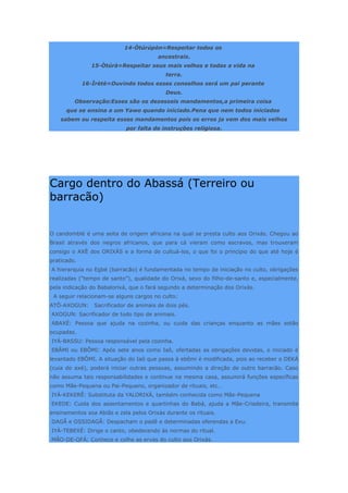14-Òtúrúpòn=Respeitar todos os
ancestrais.
15-Òtúrà=Respeitar seus mais velhos e todas a vida na
terra.
16-Ìrètè=Ouvindo todos esses conselhos será um pai perante
Deus.
Observação:Esses são os dezesseis mandamentos,a primeira coisa
que se ensina a um Yawo quando iniciado.Pena que nem todos iniciados
sabem ou respeita esses mandamentos pois os erros ja vem dos mais velhos
por falta de instruções religiosa.
Cargo dentro do Abassá (Terreiro ou
barracão)
O candomblé é uma seita de origem africana na qual se presta culto aos Orixás. Chegou ao
Brasil através dos negros africanos, que para cá vieram como escravos, mas trouxeram
consigo o AXÈ dos ORIXÀS e a forma de cultuá-los, o que foi o princípio do que até hoje é
praticado.
A hierarquia no Egbé (barracão) é fundamentada no tempo de iniciação no culto, obrigações
realizadas (“tempo de santo”), qualidade do Orixá, sexo do filho-de-santo e, especialmente,
pela indicação do Babalorixá, que o fará segundo a determinação dos Orixás.
A seguir relacionam-se alguns cargos no culto:
ATÔ-AXOGUN: Sacrificador de animais de dois pés.
AXOGUN: Sacrificador de todo tipo de animais.
ABAXÉ: Pessoa que ajuda na cozinha, ou cuida das crianças enquanto as mães estão
ocupadas.
IYÁ-BASSU: Pessoa responsável pela cozinha.
EBÂMI ou EBÔMI: Após sete anos como Iaô, ofertadas as obrigações devidas, o iniciado é
levantado EBÔMI. A situação do Iaô que passa à ebômi é modificada, pois ao receber o DEKÀ
(cuia do axé), poderá iniciar outras pessoas, assumindo a direção de outro barracão. Caso
não assuma tais responsabilidades e continue na mesma casa, assumirá funções específicas
como Mãe-Pequena ou Pai-Pequeno, organizador de rituais, etc…
IYÁ-KEKERÊ: Substituta da YALORIXÁ, também conhecida como Mãe-Pequena
EKEDE: Cuida dos assentamentos e quartinhas do Babá, ajuda a Mãe-Criadeira, transmite
ensinamentos soa Abiãs e zela pelos Orixás durante os rituais.
DAGÃ e OSSIDAGÃ: Despacham o padê e determinadas oferendas a Exu.
IYÁ-TEBEXÉ: Dirige o canto, obedecendo às normas do ritual.
MÃO-DE-OFÁ: Conhece e colhe as ervas do culto aos Orixás.
 