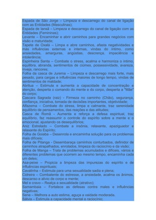Espada de São Jorge – Limpeza e descarrego do canal de ligação
com as Entidades (Masculinas);
Espada de Iansã – Limpeza e descarrego do canal de ligação com as
Entidades (Femininas);
Levante – Encaminhar e abrir caminhos para grandes negócios com
visão e maturidade;
Tapete de Oxalá – Limpa e abre caminhos, afasta negatividades e
más influências externas e internas, vindas do íntimo, como
ansiedades, amarguras, angústias, descrença, impaciência e
intolerância;
Espinheira Santa – Combate o stress, acalma e harmoniza o intimo,
equilibra, abranda, sentimentos de ciúmes, possessividade, avareza,
inveja, rancores;
Folha da casca de Jurema – Limpeza e descarrego mais forte, mais
pesado, para cargas e influências maiores de longo tempo, vindas de
sentimentos de maldade;
Abritua – Estimula e aumenta a capacidade de concentração e
atenção, desperta o comando do mente e do corpo, desperta a "Mãe"
do corpo;
Cascara Sagrada (raiz) - Firmeza no caminho (Chão), segurança,
confiança, iniciativa, tomada de decisões importantes, objetividade;
Alfazema – Combate do stress, limpa e calmante, traz serenidade
equilíbrio de pensamentos, das reações e das atitudes;
Casca de Romã - Aumenta e reforça a defesa espiritual, traz
equilíbrio, faz reassumir o controle do espírito sobre a mente e o
emocional, ajustando os desequilíbrios;
Aniz Estrelado – Combate a insônia, relaxante, apaziguador e
relaxante do Espírito;
Folha de Goiaba – Desenrola e encaminha solução para os problemas
mais difíceis;
Folha de Pitanga - Desembaraça caminhos conturbados, definidor de
caminhos atrapalhados, enrolados, limpeza do raciocínio e da visão;
Folha de Manga – Trata de problemas acumulados e difíceis, vários e
diferentes problemas que ocorrem ao mesmo tempo, encaminha cada
um deles;
Asa-peixe – Propicia a limpeza das impurezas do espírito e de
influências espirituais;
Cavalinha – Estimula para uma sexualidade sadia e plena;
Cidreira – Combatente do estresse, a ansiedade, acalma os ânimos,
descanso e alivio de corpo e mente;
Mel e cravo – Realça a sexualidade (atrativo);
Samambaia – Fortalece as defesas contra males e influências
negativas;
Sene – Melhora a auto estima, aguça a vaidade moderada.
Sálvia – Estimula a capacidade mental e raciocínio;
 