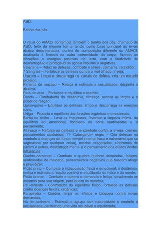 ABÔ:
Banho dos pés.
O ritual do AMACI contempla também o banho dos pés, chamado de
ABÔ, feito da mesma forma tendo como base principal as ervas
abaixo descriminadas, porém de composição diferente do AMACI,
destinado à firmeza da outra extremidade do corpo, fixando as
vibrações e energias positivas da terra, com a finalidade de
descarregá-lo e protegê-lo de ações impuras e negativas.
Valeriana – Refaz as defesas, combate o stress, calmante, relaxador;
7 Sangrias – Fortalece as defesas contra o mal olhado, inveja;
Urucum – Limpa e descarrega os canais de defesa, cria um escudo
protetor;
Pimenta de macaco – Realça e estimula a sexualidade, desperta o
atrativo;
Pata de vaca – Fortalece e equilibra o espírito;
Dandá – Combatente do desânimo, cansaço, renova as forças e o
poder de reação;
Quina-quina – Equilibra as defesas, limpa e descarrega as energias
ruins;
Urtiga – Propicia o equilíbrio das funções orgânicas e emocionais;
Barba de Velho – Lava as impurezas, favorece a limpeza íntima, da
equilíbrio ao emocional, fortalece os bons sentimentos e o
pensamento;
Alfavaca – Reforça as defesas e o combate contra a inveja, ciúmes,
pensamentos contrários; 11- Cabeça-de- negro – Cria defesas no
combate a doenças de fundo mental (mente fraca e vulnerável que se
sugestiona por qualquer coisa), medos exagerados, síndromes de
pânico e outras, descarrega mente e o pensamento dos efeitos destas
influências;
Quebra-demanda – Combate e quebra quebrar demandas, feitiços,
sentimentos de maldade, pensamentos negativos que buscam atingir
e prejudicar;
Picão preto – Combate a indisposição física e emocional, o desânimo,
realça e estimula a reação positiva e equilibrada do físico e da mente;
Picão branco – Combate e quebra a demanda e feitiço, devolvendo os
mesmos para sua origem, para quem os mandou;
Pau-tenente - Controlador do equilíbrio físico, fortalece as defesas
contra doenças físicas, orgânicas;
Parapiroba – Quebra, limpa os efeitos e bloqueia contra novas
demandas;
Nó de cachorro - Estimula e aguça com naturalidade e controle a
sexualidade, permitindo uma vida saudável e equilibrada;
 
