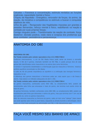 Catuaba – Favorece a concentração, estimula revitaliza as funções
orgânicas, capacidade mental e física;
Chapéu de Napoleão - Energético, renovador de forças, do animo, da
reação, da iniciativa e competência no estimulo a buscar e conquistar
objetivos de vida;
Unha de gato – Revigorador das fragilidades impostas por grandes e
pesadas demandas, reforço mental e físico, reabilitando na reação e
combate por suas próprias forças;
Comigo ninguém pode – Transformador da reação de combate, força,
destemor, decisão positiva, visão clara e corajosa dos problemas que
deve combater, persistência e perseverança;
ANATOMIA DO OBI
ANATOMIA DO OBI
Pai Tandy contato pelo celular operadora vivo (11) 998173814
Conforme mencionamos, a cor do Obi Abata fresco pode variar de branco a vermelho
escuro. O Obi de 4 gomos, chamado também de Obi Mãe, é usado porque dois de seus
gomos são identificados como masculinos e os outros dois como femininos.
O número 4 representa estabilidade e a distribuição igual de masculino e feminino mostra o
perfeito equilíbrio encontrado no Obi Abata.
O culto de Ifa dá grande importância ao equilíbrio e a unificação das energias feminina e
masculina no ser.
A diferença dos gomos masculinos e femininos pode ser vista assim que o obi fresco é
aberto. Veja abaixo os métodos adequados de abrir o Obi.
Pai Tandy contato pelo celular operadora vivo (11) 998173814
Os gomos masculinos, conhecidos como AKO OBI, ou simplesmente AKO, podem ser
reconhecidos pela linha que atravessa o meio do gomo; ela termina num ponto único na
base do gomo.
Os gomos femininos, também conhecidos como ABO OBI, ou simplesmente ABO, podem ser
reconhecidos pela linha que atravessa o centro do gomo, mas que termina num Y em vez de
num ponto só, como os gomos masculinos.
Além da natureza masculina ou feminina do gomo, cada um tem uma “cabeça” (lado maior)
que pode apontar para cima ou para baixo, esquerda ou direita durante a adivinhação. Isto é
usado em nível mais avançado da adivinhação com Obi, e não discutiremos aqui
FAÇA VOCÊ MESMO SEU BANHO DE AMACI
 