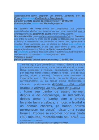 Aprenderemos como preparar um banho, podendo ser de:
Ervas –Descarrego Purificação – Energização.
paitandy contato celular operadora vivo (11) 998173814
Preparação dos banhos ou Modo de preparar.
Os banhos de ervas devem ser preparados por pessoas
especializadas dentro dos terreiros ou por você mesmo(a), com a
orientação de seu Zelador de Santo (Pai de Santo, Ebomi).
Nos candomblés quem colhe as ervas é o Mão-de-Ofã, ou Olossain,
que antes de entrar na mata saúda Ossãe ou Ossain(orixá das ervas
e folhas) e oferece-lhe um cachimbo de barro, mel, aguardente e
moedas. Esse sacerdote que se dedica às folhas, nos cultos de
Nação, é oBabalossaim, e ele usa seus dotes a cura, para a
preparação de amacis e feitura de Santo no candomblé.
Na Umbanda, os Pais e Mães de Santo (Padrinho ou madrinha) tem o
conhecimento do uso das ervas e no preparo delas.
Vejamos a seguir:
paitandy contato celular operadora vivo (11) 998173814
 . Ponha água (de preferência mineral) dentro da bacia
juntamente com a erva, e macere-a até extrair o sumo.
Deixe descansar a mistura, dependendo da "dureza",
por algumas horas (flores, brotos e folhas), até por dias
(caules, cipós e raízes). Durante este processo, é
importante que o filho de fé, ou cante algum ponto
correspondente, ou ao menos esteja concentrado e
vibrando positivamente. Acenda uma vela
branca e ofereça ao seu anjo de guarda
 ; tome seu banho de asseio normal;
depois o de descarrego, se indicado;e,
depois tome o banho com o amaci,
lavando bem a cabeça, a nuca, o frontal e
os demais chacras, (o banho deverá
permanecer no corpo), vista uma roupa
branca. Procure se recolher por uns trinta
(30) minutos, mentalizando seu orixá. Retire
o excesso das folhas da bacia
 paitandy contato celular operadora vivo (11) 998173814
 
