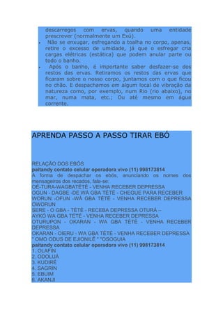 descarregos com ervas, quando uma entidade
prescrever (normalmente um Exú).
 Não se enxugar, esfregando a toalha no corpo, apenas,
retire o excesso de umidade, já que o esfregar cria
cargas elétricas (estática) que podem anular parte ou
todo o banho.
 Após o banho, é importante saber desfazer-se dos
restos das ervas. Retiramos os restos das ervas que
ficaram sobre o nosso corpo, juntamos com o que ficou
no chão. E despachamos em algum local de vibração da
natureza como, por exemplo, num Rio (rio abaixo), no
mar, numa mata, etc.; Ou até mesmo em água
corrente.
APRENDA PASSO A PASSO TIRAR EBÓ
RELAÇÃO DOS EBÓS
paitandy contato celular operadora vivo (11) 998173814
A forma de despachar os ebós, anunciando os nomes dos
mensageiros dos recados, fala-se:
OÉ-TURA-WAGBATÈTÈ - VENHA RECEBER DEPRESSA
OGUN - DAGBE -DE WÀ GBA TÈTÈ - CHEGUE PARA RECEBER
WORUN -OFUN -WÀ GBA TÈTÈ - VENHA RECEBER DEPRESSA
OWORUN
SERE - O GBA - TÈTÈ - RECEBA DEPRESSA OTURÁ –
AYKÓ WA GBA TÉTÉ - VENHA RECEBER DEPRESSA
OTURUPON - OKARAN - WA GBA TÈTÈ - VENHA RECEBER
DEPRESSA
OKARAN - OIERU - WA GBA TÈTÈ - VENHA RECEBER DEPRESSA
" OMO ODUS DE EJIONILÊ " "OSOGUIA
paitandy contato celular operadora vivo (11) 998173814
1. OLAFIN
2. ODOLUÁ
3. KUDIRÉ
4. SAGRIN
5. EBUIM
6. AKANJI
 