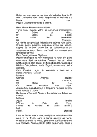 Deixe em sua casa ou no local de trabalho durante 07
dias. Despache num verde, reaproveite as moedas e a
tigela de vidro.
Peça á Oxum properidade e fartura.
Para Afastar Pessoas Indesejáveis
Torre numa panela velha os seguintes ingredientes:
07 Grãos de Milho;
07 Grãos de Feijão;
07 Grãos de Amendoim:
03 Pimentas;
Os nomes das pessoas indesejáveis escritos num papel.
Chame pelas pessoas enquanto mexe na panela.
Depois de torrado, triture até se transformar em pó.
Assopre numa encruzilhada mandando as pessoas para
longe de sua vida.
Para Conseguir seus Objetivos
Pegue uma tigela de vidro e coloque no fundo um papel
com seus objetivos escritos. Coloque mel por cima.
Encha a tigela com água e 08 flores brancas. Guarde por
08 dias. Despache no verde. Faça todos os seus pedido
á Oxalá.
Para Estreitar Laços de Amizade e Melhorar o
Relacionamento Familiar
Material
Camjica Amarela cozida;
04 Quindins;
08 Balas de Mel;
Os nomes escreitos num papel.
Arrume tudo numa bandeja e despache na praia fazendo
seus pedidos á Oxum.
Banho para Yemanjá Ajudar a Conquistar as Coisas que
Deseja
Material
Água morna
FOlhas de Pata de Vaca;
Folhas de Tapete de Oxalá (boldo);
Mel
Flores Brancas
Lave as folhas uma a uma, coloque-as numa bacia com
água e de frente para a bacia macere as folhas
esfregando uma na outra, pensando positivamente em
seu objetivos. Acrescente 08 gotas de perfume. Tome o
 