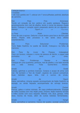 7 akaçás branco
7 moedas
1 obi roxo partido em 7, colocar em 7 encruzilhadas pedindo abertura
de caminho.
Ebó Para Fins Amorosos
Tendo um coração de boi, parta-o em quatro pedaços. Regue-o
generosamente com mel de abelha, tendo o nome da pessoa visada
dentro. Coloque o coração assim preparado dentro de um alguidar e
ofereça a Ogum, em um Terça-feira.
Ebó Para Atrair Clientes
Fumo de rolo e açúcar. Defume o local dentro para fora e de fora para
dentro. Repita este processo e não tarda seus efeitos
surpreendentes.
Ebó Para Solucionar Problemas
Torre feijão fradinho no azeite de dendê. Coloque-o na folha de
mamona.
Ebó Para Se Livrar De Pessoa Indesejável
Cave um buraco, coloque o nome da pessoa ali dentro, e jogue sete
punhados de terra por cima.
Ebó Para Problemas Renais e Hérnia
Coloque em uma quartinha, perfume, mel de abelha, e ao lado acenda
uma vela branca. Toda Quinta-feira renove.
Amalá de Oxalá
Cabras, galinhas e pombos brancos. Canjica e acaçá de arroz com
mel. Há também o "boi de Oxalá", espécie de caracol comestível.
Suas bebidas: água, leite, mel e sumos de ervas.
Amalá de Ogum
Galos vermelhos, inhame assado acompanhado de feijão fradinho ou
acarajé, ou ainda feijoada acompanhada de cerveja branca.
Amalá de Oxóssi
Porcos, galos e outros animais, de caça preferencialmente. Espigas
de milho cozidas com mel, feijão preto, inhame, feijão fradinho torrado
e milho cozido com coco raspado. Bebida: mel, aluá, garapa, vinho
doce, licores de frutas, além de outras bebidas fermentadas.
Amalá de Xangô
Galos vermelhos e carneiros. Caruru de quiabo, acarajé comprido e
 