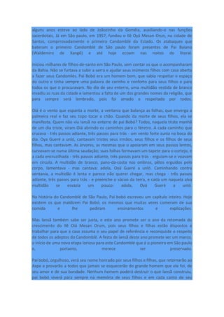 alguns anos esteve ao lado de Joãozinho da Goméia, auxiliando-o nas funções
sacerdotais. Já em São paulo, em 1957, fundou o Ilê Oyá Mesan Orun, na cidade de
Santos, comprrovadamente o primeiro Candomblé do Estado. Os atabaques que
bateram o primeiro Candomblé de São paulo foram presentes de Pai Baiano
(Waldemiro de Xangô) e até hoje ecoam nas noites do litoral.
iniciou milhares de filhos-de-santo em São Paulo, sem contar os que o acompanharam
da Bahia. Não se furtava a subir a serra e ajudar seus inúmeros filhos com casa aberta
a fazer seus Candomlés. Pai Bobó era um homem bom, que sabia respeitar o espaço
do outro e tinha sempre uma palavra de carinho e conforto para seus filhos e para
todos os que o procuravam. No dia de seu enterro, uma multidão vestida de branco
invadiu as ruas da cidade e lamentou a falta de um dos grandes nomes da religião, que
para sempre será lembrado, pois foi amado e respeitado por todos.
Oiá é o vento que espanta a morte, a ventania que balança as folhas, que enverga a
palmeira real e faz seu topo tocar o chão. Quando da morte de seus filhos, ela se
manifesta. Quem não viu Iansã no enterro de pai Bobó? Todos, naquela triste manhã
de um dia triste, viram Oiá abrindo os caminhos para o féretro. A cada caminho que
cruzava - três passos adiante, três passos para trás - um vento forte zunia na boca do
dia. Oya Gueré a unló, cantavam tristes seus irmãos, seus filhos e os filhos de seus
filhos, mas cantavam. As árvores, as mesmas que o apoiaram em seus passos lentos,
curvavam-se numa última saudação; suas folhas formavam um tapete para o cortejo, e
a cada encruzilhada - três passos adiante, três passos para trás - erguiam-se e voavam
em círculo. A multidão de branco, pano-da-costa nos ombros, pêlos erguidos pelo
corpo, lamentava - mas cantava: adola, Oyá Gueré a unló. Caminhando contra
ventania, a multidão é lenta e parece não querer chegar, mas chega - três passos
adiante, três passos para trás - e preenche o vácuo da terra, e cada um naquela alva
multidão se esvazia um pouco: adola, Oyá Gueré a unló.
Na história do Candomblé de São Paulo, Pai bobó escreveu um capítulo inteiro. Hoje
existem os que maldizem Pai Bobó, os mesmos que muitas vezes comeram de sua
comida e lhe pediram ensinamentos e explicações.
Mas Iansã também sabe ser justa, e este ano promete ser o ano da retomada do
crescimento do Ilê Oiá Mesan Orum, pois seus filhos e filhas estão dispostos a
trabalhar para que a casa assuma o seu papel de referência e reconquiste o respeito
de todos os adeptos do Candomblé. A festa de iansã deste ano promete ser um marco,
o início de uma nova etapa loriosa para este Candomblé que é o pioneiro em São paulo
e, portanto, merece ser preservado.
Pai bobó, orgulhoso, verá seu nome honrado por seus filhos e filhas, que retornarão ao
Axpe e provarão a todos que jamais se esquecerão do grande homem que ele foi, de
seu amor e de sua bondade. Nenhum homem poderá destruir o que Iansã construiu,
pai bobó viverá para sempre na memória de seus filhos e em cada canto de seu
 