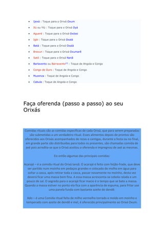  Ijexá : Toque para o Orixá Oxum
 Ilú ou Ylú : Toque para o Orixá Oyá
 Agueré : Toque para o Orixá Oxóssi
 Igbi : Toque para o Orixá Oxalá
 Batá : Toque para o Orixá Oxalá
 Bravun : Toque para o Orixá Oxumarê
 Sató : Toque para o Orixá Nanã
 Barlavento ou Barravento[2]
: Toque de Angola e Congo
 Congo de Ouro : Toque de Angola e Congo
 Muzenza : Toque de Angola e Congo
 Cabula : Toque de Angola e Congo
Faça oferenda (passo a passo) ao seu
Orixás
Comidas rituais são as comidas específicas de cada Orixá, que para serem preparadas
são submetidas a um verdadeiro ritual. Esses alimentos depois de prontos são
oferecidos aos Orixás acompanhados de rezas e cantigas, durante a festa ou no final,
em grande parte são distribuídas para todos os presentes, são chamadas comida de
axé pois acredita-se que o Orixá aceitou a oferenda e impregnou de axé as mesmas.
Eis então algumas das principais comidas:
Acarajé – é a comida ritual do Orixá Iansã. O acarajé é feito com feijão-frade, que deve
ser partido num moinho em pedaços grandes e colocado de molho em água para
soltar a casca, após retirar toda a casca, passar novamente no moinho, desta vez
deverá ficar uma massa bem fina. A essa massa acrescenta-se cebola ralada e um
pouco de sal. O segredo para o acarajé ficar macio é o tempo que se bate a massa.
Quando a massa estiver no ponto ela fica com a aparência de espuma, para fritar use
uma panela funda com bastante azeite de dendê.
Ado – é uma Comida ritual feita de milho vermelho torrado e moído em moinho e
temperado com azeite de dendê e mel, é oferecido principalmente ao Orixá Oxum.
 