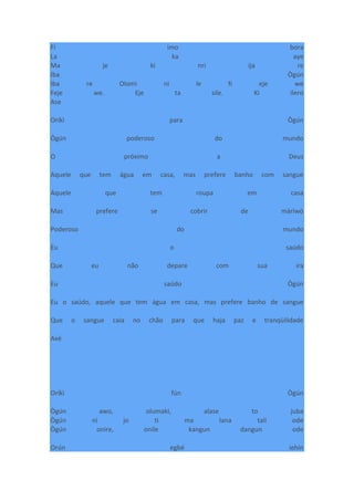 Fi imo bora
La ka aye
Ma je ki nri ija re
Iba Ògún
Iba re Olomi ni le fi eje we
Feje we. Eje ta sile. Ki ilero
Ase
Oríkì para Ògún
Ògún poderoso do mundo
O próximo a Deus
Aquele que tem água em casa, mas prefere banho com sangue
Aquele que tem roupa em casa
Mas prefere se cobrir de màrìwò
Poderoso do mundo
Eu o saúdo
Que eu não depare com sua ira
Eu saúdo Ògún
Eu o saúdo, aquele que tem água em casa, mas prefere banho de sangue
Que o sangue caia no chão para que haja paz e tranqüilidade
Axé
Oríkì fún Ògún
Ògún awo, olumaki, alase to juba
Ògún ni jo ti ma lana talí ode
Ògún onire, onile kangun dangun ode
Orún egbé iehin
 