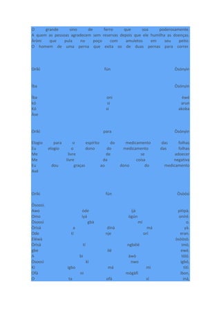 O grande sino de ferro que soa poderosamente.
A quem as pessoas agradecem sem reservas depois que ele humilha as doenças.
Àròni que pula no poço com amuletos em seu peito.
O homem de uma perna que exita os de duas pernas para correr.
Oríkì fún Òsónyìn
Ìba Òsónyìn
Ìba oni èwé
kó si arun
Kó si akoba
Àse
Oríkì para Òsónyìn
Elogio para o espírito do medicamento das folhas
Eu elogio o dono do medicamento das folhas
Me livre de se adoecer
Me livre da coisa negativa
Eu dou graças ao dono do medicamento
Axé
Oríkì fún Òsòósì
Òsoosì.
Awo òde ìjà pìtìpà.
Omo ìyá ògún oníré.
Òsoosì gbà mí o.
Òrìsà a dínà má yà.
Ode tí nje orí eran.
Eléwà òsòòsò.
Òrìsà tí ngbélé imò,
gbe ilé ewé.
A bi àwò lóló.
Òsoosì kì nwo igbó,
Kí igbo má mì tìtì.
Ofà ni mógàfí ìbon,
O ta ofà sí iná,
 