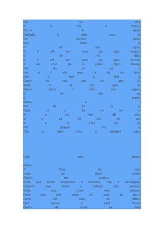 Iná kú pirá.
O tá ofà sí Oòrùn,
Oòrùn rè wèsè.
Ogbàgbà tí ngba omo rè.
Oní màríwò pákó.
Ode bàbá ò.
O dé ojú ogun,
O fi ofà kan soso pa igba ènìyàn.
O dé nú igbó,
O fi ofà kan soso pa igba eranko.
A wo eran pa sí ojúbo ògún lákayé,
Má wo mí pa o.
má sì fi ofà owo re dá mi lóró.
Odè ò, Odè ò, Odè ò,
Òsoosì ni nbá ode inú igbo jà,
Wípé kí ó de igbó re.
Òsoosì oloró tí nbá oba ségun,
O bá Ajé jà,
O ségun.
Òsoosì o !
Má bà mi jà o.
Ògún ni o bá mi se o.
Bí o bá nbò láti oko.
kí o ká ilá fún mi wá.
Kí o re ìréré ìdí rè.
Má gbàgbé mi o,
Ode ò, bàbá omo kí ngbàgbé omo.
Oríkì para Oxóssi
Òsóòsì !
Ó Òrìsà da luta,
irmão de Ògún Onírè.
Òsóòsì, me proteja !
Òrìsà que tendo bloqueado o caminho, não o desimpede.
Caçador que come a cabeça dos animais.
Òrìsà que come ewa osooso.
Òrìsà que vive tanto em casa de barro
como em casa de folhas.
Que possui a pele fresca.
Òsóòsì não entra na mata
 