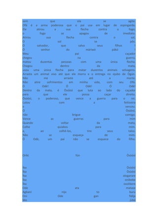 sem que ela se agite.
Ofà é a arma poderosa que o pai usa em lugar de espingarda.
Ele atirou a sua flecha contra o fogo,
o fogo se apagou de imediato.
Atirou sua flecha contra o sol,
O sol se pôs.
Ó salvador, que salva seus filhos !
Ó senhor do màrìwó pákó !
Meu pai caçador
chegou na guerra,
matou duzentas pessoas com uma única flecha.
Chegou dentro da mata,
usou uma única flecha para matar duzentos animais selvagens.
Arrasta um animal vivo até que ele morra e o entrega no ojubo de Ògún.
Não me arraste até a morte.
Não atire sofrimentos em minha vida, com seu Ofà.
Ó Odè! Ó Odè! Ó Odè!
Dentro da mata, é Òsóòsì que luta ao lado do caçador
para que ele possa caçar direito.
Òsóòsì, o poderoso, que vence a guerra para o rei.
Lutou com a feiticeira
e venceu.
Ó Òsóòsì,
não brigue comigo.
Vence as guerras para mim
Quando voltar da mata,
Colhe quiabos para mim.
e, ao colhê-los, tire seus talos.
Não se esqueça de mim.
Ó Odè, um pai não se esquece do filho.
Oríkì fún Òsòósì
Ìba Òsòósì
Ìba Òsòósì
Ìba ologarare
Ìba onibebe
Ìba osolikere
Ode ata matase
Agbani nijo to buru
Oni Ode gan fidija
Mo jùbá
 