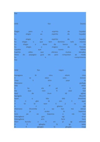 Àse
Oríkì fún Òsòósì
Elogio para o espírito do Caçador
Eu elogio ao espírito do Caçador
Eu elogio ao espírito do Caçador
Eu elogio o que tem domínio nele mesmo
Eu elogio o dono do banco do rio
Eu elogio o mágico da floresta
Caçador que nunca falhou
Espírito sábio que oferece muitas bênçãos
Dono do papagaio guia ele para conquistar ao medo
Eu o cumprimento
Àse
Oríkì fún Lògún Ede
Ganagana bi ninu elomi ninu
A se okùn soro èsinsin
Tima li ehin yeye re
Okansoso gudugu
Oda di ohùn
O ko ele pé li aiya
Ala aiya rere fi owó kan
Ajoji de órun idi agban
Ajongolo Okunrin
Apari o kilo òkò tímotímo
O ri gbá té sùn li egan
O tó bi won ti ji re re
A ri gbamu ojiji
Okansoso Orunmila a wa kan mà dahun
O je oruko bi Soponna
Soro pe on Soponna e nià hun
Odulugbese gun ogi órun
Odolugbese arin here here
Olori buruku o fi ori já igi odiolodi
O fi igbegbe lù igi Ijebu
O fi igbegbe lú gbegbe meje
 
