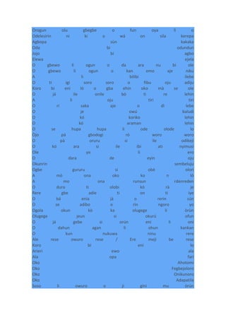 Orogun olu gbegbe o fun oya li o
Odelesirin ni ki o wá on sila kerepa
Agbopa sùn kakaka
Oda bi odundun
Jojo bi agbo
Elewa ejela
O gbewo li ogun o da ara nu bi ole
O gbewo li ogun o kan omo aje niku
A li bilibi ilebe
O ti igi soro soro o fibu oju adiju
Koro bi eni ló o gba ehin oko mà se ole
O já ile onile bó ti re lehin
A li oju tiri tiri
O rí saka aje o dì lebe
O je owú baludi
O kó koriko lehin
O kó araman lehin
O se hupa hupa li ode olode lo
Òjo pá gbodogi ró woro woro
O pà oruru si ile odikeji
O kó ara si ile ibi ati nyimusi
Ole yo li ero
O dara de eyin oju
Okunrin sembeluju
Ogbe gururu si obè olori
A mò ona oko ko n ló
A mo ona runsun rdenreden
O duro ti olobi kò rà je
Rere gbe adie ti on ti iye
O bá enia jà o rerin sún
O se adibo o rin ngoro yo
Ogola okun kò ka olugege li òrùn
Olugege jeun si okurú ofun
O já gebe si orún eni li oni
O dahun agan li ohun kankan
O kun nukuwa ninu rere
Ale rese owuro rese / Ere meji be rese
Koro bi eni lo
Arieri ewo ala
Ala opa fari
Oko Ahotomi
Oko Fegbejoloro
Oko Onikunoro
Oko Adapatila
Soso li owuro o ji gini mu òrún
 