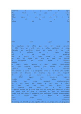 Rederede fe o ja kùnle ki agbo
Oko Ameri èru jeje oko Ameri
Ekùn o bi awo fini
Ogbon iyanu li ara eni iya ti n je
O wi be se be
Sakoto abi ara fini
Oríkì para Lògún Ede
Um orgulhoso fica infeliz que um outro esteja contente
É difícil fazer um corda com as folhas espinhosas da urtiga
Montado de cavalinho sobre as costas de sua mãe
Ele é sozinho, ele é muito bonito
Até a voz dele é agradável
Não se coloca as mãos sobre o seu peito
Ele tem um peito que atrai as mãos das pessoas
O estrangeiro vai dormir sobre o coqueiro
Homem esbelto
O careca presta atenção à pedra atirada certeiramente
Ele acha duzentas esteiras para dormir na floresta
Acordá-lo bem é o suficiente
Nós somente o vemos e o abraçamos como se ele fosse uma sombra
Somente em Orunmila nós tocamos, mas ele não responde
Ele tem um nome como Soponna /
É difícil alguém mau chamar-se Soponna
Devedor que faz pouco caso
Devedor que anda rebolando displiscentemente
Ele é um louco que quebra a cerca com a cabeça
Ele bate com seu papo numa árvore Ijebu
Ele quebrou sete papos com o seu papo
A segunda mulher diz ao papo para usar um pente (para desinchar o papo)
Um louco que diz que o procurem lá fora na encruzilhada
Aquele que tem orquite ( inflamação dos testículos) e dorme profundamente
Ele é fresco como a folha de odundun
Altivo como o carneiro
Pessoa amável anteontem
Ele carrega um talismã que ele espalha sobre o seu corpo como um preguiçoso
 
