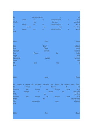 Eu cumprimento o rei
13 vezes eu o cumprimento a você
Chefe do buraco (vulcão)
13 vezes eu o cumprimento a você
O chefe que não morreu
13 vezes eu o cumprimento a você
Axé
Orìkí fún Òsun
Ìba Òsun sekese
Ìba Òsun olodi
Latojoki awede we’mo
Ìba Òsun ibu kole
Yeye kari
Latokoko awede we’mo
Yeye opo
O san rere o
Àse
Orìkí para Òsun
Eu elogio a deusa do mistério, espírito que limpa de dentro para fora,
Eu elogio a deusa do rio
Espírito que limpa de dentro para fora
Eu elogio a deusa da sedução
Mãe do espelho
Espírito que limpa de dentro para fora
Mãe da abundância
Nós cantamos seus elogios
Axé
Orìkí fún Òsun
 