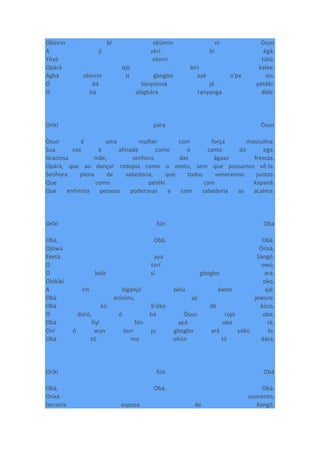 Obìnrin bí okùnrin ní Òsun
A jí sèrí bí ègà.
Yèyé olomi tútú.
Opàrà òjò bíri kalee.
Agbà obìnrin tí gbogbo ayé n'pe sìn.
Ó bá Sònpònná jé pétékí.
O bá alágbára ranyanga dìde.
Orìkí para Òsun
Òsun é uma mulher com força masculina.
Sua voz é afinada como o canto do ega.
Graciosa mãe, senhora das águas frescas.
Opàrà, que ao dançar rodopia como o vento, sem que possamos vê-la.
Senhora plena de sabedoria, que todos veneramos juntos.
Que como pétékí com Xapanã.
Que enfrenta pessoas poderosas e com sabedoria as acalma.
Oríkì fún Oba
Obà, Obà, Obà.
Ojòwú Òrìsà,
Eketà aya Sàngó.
O torí owú,
O kolà sí gbogbo ara.
Olókìkí oko.
A rìn lógànjó pèlú àwon ajé.
Obà anísùru, ají jewure.
Obà kò b'óko dé kòso,
O dúró, ó bá Òsun rojó obe.
Obà fiyì fún apá oko rè.
Oní ó wun òun ju gbogbo ará yókù lo.
Obà tó mo ohùn tó dára.
Oríkì fún Obà
Obá, Obá, Obá.
Orixá ciumento,
terceira esposa de Xangô.
 