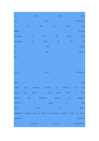 O Gbá Osó L’ójú
Osó Kún Fínrínfínrín.
O Pa Àjé Ku Ìkan Soso
ÒRÌSÀ Jìngbìnì
Obàlúàiyé A Mú Ni Toùn Toùn
Obàlúàiyé Sí Odù Re Hàn Mí
Kí Ndi Olówó
Kí Ndi Olomo.
Àse
Oríkì para Obàlúàiyé
Òrìsà forte
Abàtà que floresce como as folhas de ajó.
Òrìsà que pune a mãe junto com o filho
Depois que Obàlúàiyé acabar de pegá-los
Poderá ir pegar o Pai.
Òrìsà igual ao feitiço.
Obàlúàiyé conhece tanto a casa do feiticeiro, quanto a casa da bruxa
Desafiou o feiticeiro
O feiticeiro correu desesperado.
 