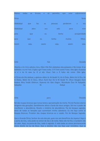 Matou todas as bruxas e só permitiu que uma sobrevivesse
Òrìsà forte
Obàlúàiyé que faz as pessoas perderem a voz
Obàlúàiyé abra seu odù para mim
para que eu tenha prosperidade
para que eu tenha muitos filhos.
Assim seja, assim seja, assim seja.
Oríkì fún Òòsààlà
Obanla o rin n'eru ojikutu s'eru. Obà n'ille Ifon alabalase oba patapata n'ille iranje. O yo
kelekele o ta mi l'ore. O gba a giri l'owo osika. O fi l'emi asoto l'owo. Oba igbo oluwaiye
re e o ke bi owu la. O yi ala. Osun l'ala o fi koko ala rumo. Obà igbo.
Kí Òrìsà-nlá Olú àtélesé, a gbénon dídùn là. Ní Ibodè Yìí, Kò Sí Òsán, Bèéni Kò Sí Òru. Kò
Sí Òtútù, Bèéni Kò Sí Ooru. Ohun Àsírií Kan Kò Sí Ní Ibodè Yìí. Ohun Gbogbo Dúró
Kedere Nínu Ìmólè Olóòrun. Àyànmó Kò Gbó Oògùn. Àkúnlèyàn Òun Ní Àdáyébá.
Àdáyébá Ni Àdáyé Se.
Oríkì para Òòsààlà
Rei das roupas brancas que nunca teme a aproximação da morte. Pai do Paraíso eterno
dirigente das gerações. Gentilmente alivia o fardo de meus amigos. Dê-me o poder de
manifestar a abundância. Revela o mistério da abundância. Pai do bosque sagrado,
dono de todas as benções que aumentam minha sabedoria. Eu me faço como as
Roupas Brancas. Protetor das roupas brancas eu o saúdo. Pai do Bosque Sagrado.
Que o Grande Òrìsà, Senhor da sola dos pés, guie-nos aos benefícios da riqueza! Aqui é
a porta do Céu, nela pode-se entrar de dia e de noite. Nela não há frio, e também não
há calor. Aqui, na porta do Céu, nada é segredo. E nela todas as coisas permanecerão
claras diante da luz de Deus. Que o destino não nos faça usar remédios. Que as
 