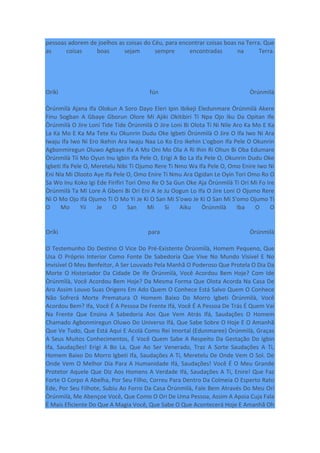 pessoas adorem de joelhos as coisas do Céu, para encontrar coisas boas na Terra. Que
as coisas boas sejam sempre encontradas na Terra.
Oríkì fún Òrúnmìlà
Òrúnmìlà Ajana Ifa Olokun A Soro Dayo Eleri Ipin Ibikeji Eledunmare Òrúnmìlà Akere
Finu Sogban A Gbaye Gborun Olore Mi Ajiki Okitibiri Ti Npa Ojo Iku Da Opitan Ife
Òrúnmìlà O Jire Loni Tide Tide Òrúnmìlà O Jire Loni Bi Olota Ti Ni Nile Aro Ka Mo E Ka
La Ka Mo E Ka Ma Tete Ku Okunrin Dudu Oke Igbeti Òrúnmìlà O Jire O Ifa Iwo Ni Ara
Iwaju Ifa Iwo Ni Ero Ikehin Ara Iwaju Naa Lo Ko Ero Ikehin L'ogbon Ifa Pele O Okunrin
Agbonmiregun Oluwo Agbaye Ifa A Mo Oni Mo Ola A Ri Ihin Ri Ohun Bi Oba Edumare
Òrúnmìlà Tii Mo Oyun Inu Igbin Ifa Pele O, Erigi A Bo La Ifa Pele O, Okunrin Dudu Oke
Igbeti Ifa Pele O, Meretelu Nibi Ti Ojumo Rere Ti Nmo Wa Ifa Pele O, Omo Enire Iwo Ni
Eni Nla Mi Olooto Aye Ifa Pele O, Omo Enire Ti Nmu Ara Ogidan Le Oyin Tori Omo Ro O
Sa Wo Inu Koko Igi Ede Firifiri Tori Omo Re O Sa Gun Oke Aja Òrúnmìlà Ti Ori Mi Fo Ire
Òrúnmìlà Ta Mi Lore A Gbeni Bi Ori Eni A Je Ju Oogun Lo Ifa O Jire Loni O Ojumo Rere
Ni O Mo Ojo Ifá Ojumo Ti O Mo Yi Je Ki O San Mi S'owo Je Ki O San Mi S'omo Ojumo Ti
O Mo Yii Je O San Mi Si Aiku Òrúnmìlà Iba O O
Oríkì para Òrúnmìlà
O Testemunho Do Destino O Vice Do Pré-Existente Òrúnmìlà, Homem Pequeno, Que
Usa O Próprio Interior Como Fonte De Sabedoria Que Vive No Mundo Visível E No
Invisível O Meu Benfeitor, A Ser Louvado Pela Manhã O Poderoso Que Protela O Dia Da
Morte O Historiador Da Cidade De Ife Òrúnmìlà, Você Acordou Bem Hoje? Com Ide
Òrúnmìlà, Você Acordou Bem Hoje? Da Mesma Forma Que Olota Acorda Na Casa De
Aro Assim Louvo Suas Origens Em Ado Quem O Conhece Está Salvo Quem O Conhece
Não Sofrerá Morte Prematura O Homem Baixo Do Morro Igbeti Òrúnmìlà, Você
Acordou Bem? Ifa, Você É A Pessoa De Frente Ifá, Você É A Pessoa De Trás É Quem Vai
Na Frente Que Ensina A Sabedoria Aos Que Vem Atrás Ifá, Saudações O Homem
Chamado Agbonmiregun Oluwo Do Universo Ifá, Que Sabe Sobre O Hoje E O Amanhã
Que Ve Tudo, Que Está Aqui E Acolá Como Rei Imortal (Edunmaree) Òrúnmìlà, Graças
A Seus Muitos Conhecimentos, É Você Quem Sabe A Respeito Da Gestação Do Igbin
Ifa, Saudações! Erigi A Bo La, Que Ao Ser Venerado, Traz A Sorte Saudações A Ti,
Homem Baixo Do Morro Igbeti Ifa, Saudações A Ti, Meretelu De Onde Vem O Sol. De
Onde Vem O Melhor Dia Para A Humanidade Ifá, Saudações! Você É O Meu Grande
Protetor Aquele Que Diz Aos Homens A Verdade Ifá, Saudações A Ti, Enire! Que Faz
Forte O Corpo A Abelha, Por Seu Filho, Correu Para Dentro Da Colmeia O Esperto Rato
Ede, Por Seu Filhote, Subiu Ao Forro Da Casa Òrúnmìlà, Fale Bem Através Do Meu Orí
Òrúnmìlà, Me Abençoe Você, Que Como O Ori De Uma Pessoa, Assim A Apoia Cuja Fala
É Mais Eficiente Do Que A Magia Você, Que Sabe O Que Acontecerá Hoje E Amanhã Oh
 