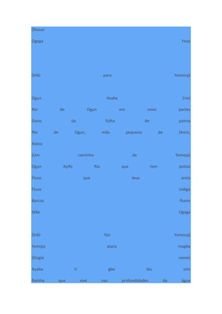 Olosun
Ogaga Yeye
Oríkì para Yemonjá
Ogun Asaba (rio)
Rio de Ogun em nove partes
Dono da folha de palma
Rio de Ogun, mãe pequena de Oniro,
Asesu
(Um caminho de Yemoja)
Ogun Ayifo Rio que tem peitos
Fluxo que leva areia
Fluxo índigo
Barcos fluem
Mãe Ogaga
Oríkì fún Yemonjá
Yemoja atara magba
(Elogie nome)
Ayaba ti gbe ibu omi
Rainha que vive nas profundidades da água
 