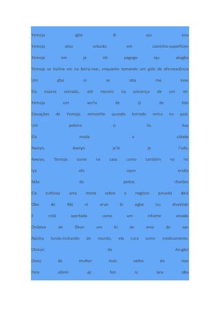 Yemoja igbe di oju ona
Yemoja alisa arbusto em caminho-superfícies
Yemoja em je oti pagogo oju akagba
Yemoja se inclina em na beira-mar, enquanto tomando um gole de efervescência
Um gbo ni se oba ma kase
Ela espera sentado, até mesmo na presença de um rei.
Yemoja um wo'lu de iji de lobi
Elevações de Yemoja, remoinho quando tornado entra no país;
Um pekoro yi ilu kaa
Ela muda a cidade
Awoyo, Awoyo je'le je l'odo,
Awoyo, Yemoja come na casa como também no rio
Iya olo oyon oruba
Mãe de peitos chorões
Ela cultivou uma moita sobre o negócio privado dela
Obo de Abi ni orun bi egbe isu divertido
E está apertado como um inhame secado
Onilaiye de Okun um bi de enia de san
Rainha fundo-inchando do mundo, ela cura como medicamento;
Olokun de Arugbo
Dono de mulher mais velho do mar
Fere obirin aji fon ni lara oba
 