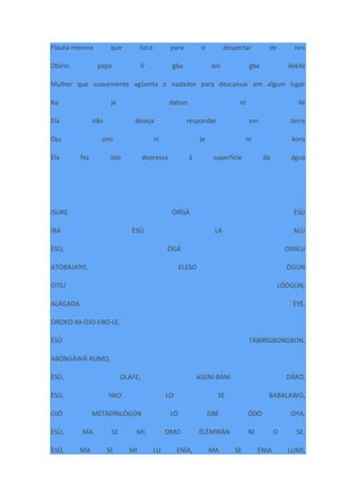 Flauta-menina que toca para o despertar de reis
Obirin pepe li gba eni gbe ilekile
Mulher que suavemente agüenta o nadador para descansar em algum lugar
Ko je dahun ni ile
Ela não deseja responder em terra
Oju omi ni je ni koro
Ela fez isto depressa à superfície da água
ISURE ÒRÌSÀ ÈSÙ
IBA ÈSÙ LA ALU
ÈSÙ, ÒGÁ ONIILU
ATÓBÁJAÍYE, ELESO ÒGÚN
OTÍLÍ LÓÒGÚN,
ALÁGADA ÉYÉ,
OROKO-NI-OJO-EBO-LE,
ÈSÙ TÁBIRÍGBONGBON,
ABÓNIJÀWÁ-KUMO,
ÈSÙ, OLAFE, ASENI-BÁNI DÁRÒ,
ÈSÙ, IWO LO SE BABALAWO,
OJÓ MÉTÀDÍNLÓGÚN LÓ GBÉ ÓDÒ OYA,
ÈSÙ, MA SE MI, OMO ÉLÈMIRÀN NI O SE,
ÈSÙ, MA SE MI LU ENÌA, MA SE ENIA LUMI,
 