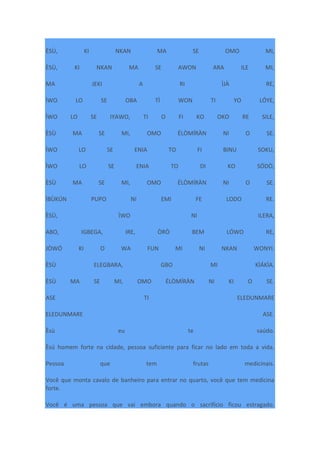 ÈSÙ, KI NKAN MA SE OMO MI,
ÈSÙ, KI NKAN MA SE AWON ARA ILE MI,
MA JEKI A RI ÌJÀ RE,
ÌWO LO SE OBA TÌ WON TI YO LÓYE,
ÌWO LO SE IYAWO, TI O FI KO OKO RE SILE,
ÈSÙ MA SE MI, OMO ÉLÒMÍRÀN NI O SE.
ÌWO LO SE ENIA TO FI BINU SOKU,
ÌWO LO SE ENIA TO DI KO SÓDÒ,
ÈSÙ MA SE MI, OMO ÉLÒMÍRÀN NI O SE.
ÌBÙKÚN PUPO NI EMI FE LODO RE.
ÈSÙ, ÌWO NI ILERA,
ABO, IGBEGA, IRE, ÒRÒ BEM LÓWO RE,
JÒWÓ KI O WA FUN MI NI NKAN WONYI.
ÈSÙ ELEGBARA, GBO MI KÌÁKÌA.
ÈSÙ MA SE MI, OMO ÉLÒMÍRÀN NI KI O SE.
ASE TI ELEDUNMARE
ELEDUNMARE ASE.
Èsù eu te saúdo.
Èsú homem forte na cidade, pessoa suficiente para ficar no lado em toda a vida.
Pessoa que tem frutas medicinais.
Você que monta cavalo de banheiro para entrar no quarto, você que tem medicina
forte.
Você é uma pessoa que vai embora quando o sacrifício ficou estragado.
 