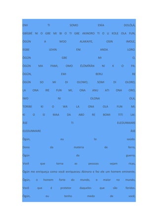 ENII TI SOMO ENÌA DOLÓLÁ,
GBÍGBÉ NI O GBE MI BI O TI GBE AKINORO TI O LI KOLE OLA FUN,
ÒGÚN A WOO ALAKAIYE, OSIN IMOLE,
EGBE LEHIN ENI ANDA LORO.
ÒGÚN GBE MI O,
ÒGÚN MA PAMI, OMO ÉLÒMÍRÀN NI K O PA.
ÒGÚN, EMI BERU RE
ÒGÚN SO MI DI OLOWO, SOMI DI OLORO,
LA ONA IRE FUN MI, ONA ANU ATI ONA ORO,
IWO NI OLONA OLA,
TORIBE KI O WA LA ONA OLA FUN MI.
KI O SI MAA DA ABO RE BOMI TITI LAI.
ÀSE TI ELEDUNMARE
ELEDUNMARE ÀSE
Ògún, eu te saúdo.
Dono da matéria de ferro,
Ògún da guerra,
Você que torna as pessoas sejam ricas,
Ògún me enriqueça como você enriqueceu Akinoro e fez ele um homem eminente,
Ògún, o homem forte do mundo, o maior no mundo,
Você que é protetor daqueles que são feridos.
Ògún, eu tenho medo de você,
 