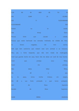 FUN MI NI ABO RE TO NI
WA SOMI DI OLORO.
ÀSE TI ELEDUNMARE
ELEDUNMARE ÀSE
Òsóòsì eu te saúdo.
Ode Amoji Elere,
Pessoa forte que sacode a cidade,
Pessoa que veste bermuda nas estradas molhadas da cidade do Ikire,
Se forem rasgadas, ele tem outras,
Odé que tem cachorros que matam owe (um animal) e os macacos,
Meu pai, o forte leopardo, que não tem medo de madrugada,
Você que guarda morte em casa, favor não me deixe ver você de mau humor,
Você que proteja seus filhos,
Favor me proteja,
Não deixa faltar filhos,
Me dê a paz,
Eu te peço, torna minha tristeza em alegria,
Me dê a sua forte proteção e que torne próspero.
Axé do Deus Supremo
Benção do Deus Supremo.
ISURE ÒRÌSÀ OSONYIN
 