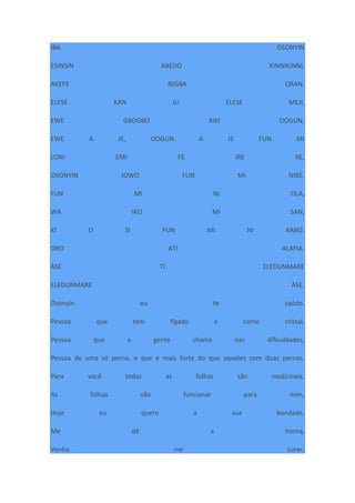 IBA OSONYIN
ESINSIN ABEDO KINNIKINNI,
AKEPE NIGBA ORAN,
ELESE KAN JU ELESE MEJI,
EWE GBOGBO KIKI OOGUN,
EWE A JE, OOGUN A JE FUN MI
LONI EMI FE IRE RE,
OSONYIN JOWO FUN MI NIRE,
FUN MI NI OLA,
WA WO MI SAN,
KI O SI FUN MI NI AABO.
ORO ATI ALAFIA.
ÀSE TI ELEDUNMARE
ELEDUNMARE ÀSE.
Òsónyìn eu te saúdo.
Pessoa que tem fígado e come cristal,
Pessoa que a gente chama nas dificuldades,
Pessoa de uma só perna, e que é mais forte do que aqueles com duas pernas,
Para você todas as folhas são medicinais,
As folhas vão funcionar para mim,
Hoje eu quero a sua bondade,
Me dê a honra,
Venha me curar,
 