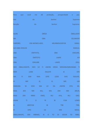 Para que você me dê proteção, prosperidade e paz.
Axé do Senhor Supremo
Benção do Senhor Supremo.
ISURE ÒRÌSÀ ÒBÁLUÀIYÉ
IBA OBA OLUWAIYE
FARÌORO, ONI-WOWO-ADO, ARUNMOLOOFUN DANU,
AJE-IGBA-OOGUN MAKUU,
OBA EMITOTO, OBA EMILARE,
OBA EMITOTO LAAPE IFÁ
OBA EMILARE LAAPE ODU,
IWO OBALUWAIYE, IWO LO FI AWON ORISA MOKANLENIRUNGBA TI
BEM LODE ISALAYE JE OYE
WA FI EMI NAA JOYE LODE AIYE ISALAYE,
KI NRI JE, KI NRI UM
IDAKUDA NI KOO MA LO DA AWON OTA MI,
MAA JEKI NRI IKU, MA JEKI NRI ARUN,
MAA JEKI NRIKI OMO, IKU AYA, IKU OKO,
AGAN TI O RI BI FUN LOMO
KI ABOYUN BI TIBI TIRE,
KI OPO ILE KIRI MOLE,
OBALUWAIYE, JEKI MBIMO, KI O TO DI ODUN TO MBO,
 