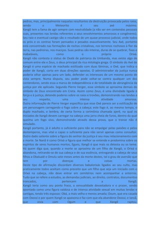 pedras, mas, principalmente naquelas resultantes da destruição provocada pelos raios,
sendo o Meteorito é seu axé máximo.
Xangô tem a fama de agir sempre com neutralidade (a não ser em contendas pessoais
suas, presentes nas lendas referentes a seus envolvimentos amorosos e congêneres).
Seu raio e eventual castigo são o resultado de um quase processo judicial, onde todos
os prós e os contras foram pensados e pesados exaustivamente. Seu Axé, portanto
está concentrado nas formações de rochas cristalinas, nos terrenos rochosos à flor da
terra, nas pedreiras, nos maciços. Suas pedras são inteiras, duras de se quebrar, fixas e
inabaláveis, como o próprio Orixá.
Xangô não contesta o status de Oxalá de patriarca da Umbanda, mas existe algo de
comum entre ele e Zeus, o deus principal da rica mitologia grega. O símbolo do Axé de
Xangô é uma espécie de machado estilizado com duas lâminas, o Oxé, que indica o
poder de Xangô, corta em duas direções opostas. O administrador da justiça nunca
poderia olhar apenas para um lado, defender os interesses de um mesmo ponto de
vista sempre. Numa disputa, seu poder pode voltar-se contra qualquer um dos
contendores, sendo essa a marca de independência e de totalidade de abrangência da
justiça por ele aplicada. Segundo Pierre Verger, esse símbolo se aproxima demais do
símbolo de Zeus encontrado em Creta. Assim como Zeus, é uma divindade ligada à
força e à justiça, detendo poderes sobre os raios e trovões, demonstrando nas lendas a
seu respeito, uma intensa atividade amorosa.
Outra informação de Pierre Verger especifica que esse Oxé parece ser a estilização de
um personagem carregando o fogo sobre a cabeça; este fogo é, ao mesmo tempo, o
duplo machado, e lembra, de certa forma a cerimônia chamada ajerê, na qual os
iniciados de Xangô devem carregar na cabeça uma jarra cheia de furos, dentro da qual
queima um fogo vivo, demonstrando através dessa prova, que o transe não é
simulado.
Xangô portanto, já é adulto o suficiente para não se empolgar pelas paixões e pelos
destemperos, mas vital e capaz o suficiente para não servir apenas como consultor.
Outro dado saliente sobre a figura do senhor da justiça é seu mau relacionamento com
a morte. Se Nanã é como Orixá a figura que melhor se entende e predomina sobre os
espíritos de seres humanos mortos, Eguns, Xangô é que mais os detesta ou os teme.
Há quem diga que, quando a morte se aproxima de um filho de Xangô, o Orixá o
abandona, retirando-se de sua cabeça e de sua essência, entregando a cabeça de seus
filhos a Obaluaiê e Omulu sete meses antes da morte destes, tal o grau de aversão que
tem por doenças e coisas mortas.
Deste tipo de afirmação discordam diversos babalorixás ligados ao seu culto, mas
praticamente todos aceitam como preceito que um filho que seja um iniciado com o
Orixá na cabeça, não deve entrar em cemitérios nem acompanhar a enterros.
Tudo que se refere a estudos, as demandas judiciais, ao direito, contratos, documentos
trancados, pertencem a Xangô.
Xangô teria como seu ponto fraco, a sensualidade devastadora e o prazer, sendo
apontado como uma figura vaidosa e de intensa atividade sexual em muitas lendas e
cantigas, tendo três esposas: Obá, a mais velha e menos amada; Oxum, que era casada
com Oxossi e por quem Xangô se apaixona e faz com que ela abandone Oxossi; e Iansã,
que vivia com Ogum e que Xangô raptou.
 