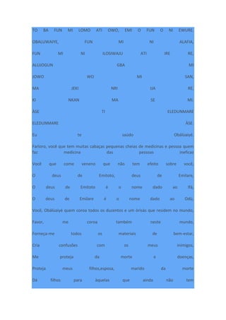 TO BA FUN MI LOMO ATI OWO, EMI O FUN O NI EWURE.
OBALUWAIYE, FUN MI NI ALAFIA,
FUN MI NI ILOSIWAJU ATI IRE RE,
ALUJOGUN GBA MI
JOWO WO MI SAN,
MA JEKI NRI IJA RE,
KI NKAN MA SE MI.
ÀSE TI ELEDUNMARE
ELEDUNMARE ÀSE.
Eu te saúdo Obálùaiyé.
Farìoro, você que tem muitas cabaças pequenas cheias de medicinas e pessoa quem
faz medicina das pessoas ineficaz
Você que come veneno que não tem efeito sobre você,
O deus de Emitoto, deus de Emilare,
O deus de Emitoto é o nome dado ao Ifá,
O deus de Emilare é o nome dado ao Odù,
Você, Obálùaiyé quem coroa todos os duzentos e um òrìsàs que residem no mundo,
Favor, me coroa também neste mundo,
Forneça-me todos os materiais de bem-estar,
Cria confusões com os meus inimigos,
Me proteja da morte e doenças,
Proteja meus filhos,esposa, marido da morte
Dá filhos para àquelas que ainda não tem
 