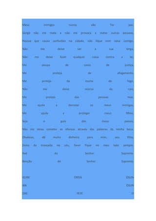 Meus inimigos nunca vão Ter paz,
Sòngó não me mate e não me provoca a matar outras pessoas,
Pessoa que causa confusões na cidade, não fique com raiva comigo,
Não me deixe ver a sua briga,
Não me deixe fazer qualquer coisa contra a lei,
Me poupa de casos de justiça,
Me proteja de afogamento,
Me proteja da morte de fogo,
Não me deixe morrer de raio,
Me proteja das pessoas mas.
Me ajuda a derrotar os meus inimigos,
Me ajuda a proteger meus filhos,
Seja o guia dos meus passos,
Não me deixa cometer as ofensas através das palavras da minha boca.
Obakoso, dê muito dinheiro para mim, seu filho,
Dono da trovoada no céu, favor fique no meu lado sempre.
Axé do Senhor Supremo.
Benção do Senhor Supremo.
ISURE ÒRÌSÀ ÒSUN
IBA ÒSUN
ORE YEYE O
 