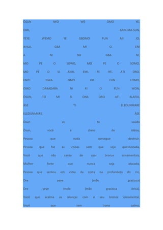 ÒSUN IWO WE OMO YE,
OMI, ARIN-MA-SUN,
YEYE WEMO YE GBOMO FUN MI JO,
AYILA, GBA MI O, ENI
A NI NII GBA NI,
MO PE O SOWO, MO PE O SOMO,
MO PE O SI AIKU, EMI, FE IYE, ATI ORO,
ENITI NWA OMO KO FUN LOMO,
OMO DARADARA NI KI O FUN WON,
ÒSUN, TO MI SI ONA ORO ATI ALAFIA,
ÀSE TI ELEDUNMARE
ELEDUNMARE ÀSE
Òsun eu te saúdo
Òsun, você é cheio de idéias,
Pessoa que nada consegue destruir,
Pessoa que faz as coisas sem que seja questionada,
Você que não cansa de usar bronze ornamentais,
Mulher forte que nunca seja atacada,
Pessoa que sentou em cima da cesta na profundeza do rio,
Ore yeye (mãe graciosa)
Ore yeye imole (mão graciosa òrìsà),
Você que acalma as crianças com o seu bronze ornamental,
Você que tem trono calmo,
 