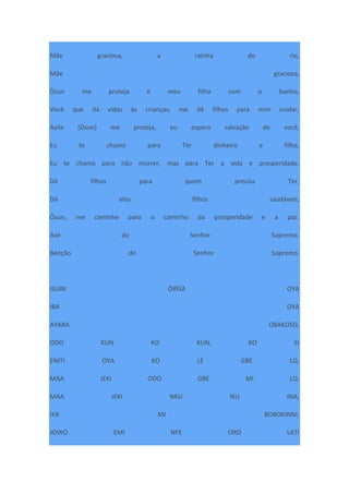 Mãe graciosa, a rainha do rio,
Mãe graciosa,
Òsun me proteja e meu filho com o banho,
Você que dá vidas às crianças, me dê filhos para mim cuidar,
Ayila (Òsun) me proteja, eu espero salvação de você,
Eu te chamo para Ter dinheiro e filho,
Eu te chamo para não morrer, mas para Ter a vida e prosperidade.
Dá filhos para quem precisa Ter,
Dá eles filhos saudáveis,
Òsun, me caminhe para o caminho da prosperidade e a paz.
Axé do Senhor Supremo.
Benção do Senhor Supremo.
ISURE ÒRÌSÀ OYA
IBA OYA
AYABA OBAKOSO,
ODO KUN KO KUN, KO SI
ENITI OYA KO LE GBE LO,
MAA JEKI ODO GBE MI LO,
MAA JEKI NKU IKU INA,
IYA MI BOROKINNI,
JOWO EMI NFE ORO LATI
 