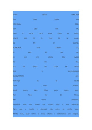 ISURE ÒRÌSÀ YEMONJÁ
IBA YEYE OMO EJA
YEMONJA OOO,
WA GBO EBE MI,
IWO TI NFUN ENITI NWA OMO NI OMO,
JOWO MO PE O, FUN MI NI OMO,
SO MI DI OLORO,
YOMONJÁ, YEYE AWON EJA,
FI ABO RE BO MI,
KI IKU ATI ARUN MA WOLE
TO MI WA.
IYA MI, JOWO SO EKUN MI DAYO
ÀSE TI ELEDUNMARE
ELEDUNMARE ÀSE.
Yemonjá eu te saúdo
Ouça meu clamor,
Você quem dará filhos para quem quer,
Por favor me dê filhos,
Me torna próspero,
Yemonjá, mãe dos peixes me proteja com a sua proteção,
Para que a morte e doenças não entre na minha casa.
Minha mãe, favor torne os meus choros e sofrimentos em alegrias.
 
