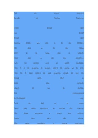 Axé do Senhor Supremo
Benção do Senhor Supremo.
ISURE ÒRÌSÀ IBEJÌ
IBA ÒRÌSÀ
ÒRÌSÀ IBEJÌ
DAKUN DABO, MA JEKI A RI IKU OMODE,
MA JEKI A RI IKU AGBA,
ENITI O BI, MAA JEKI O SOKUN,
MAA JEKI A KU IKU AIROTELE,
FUN MI LOWO LATI SE NKAN GBOGBO,
IWO TI O SO ALAKISA DI ALASO, JOWO SO AKISA MI DI ASO,
IWO TO TI ESSE MEJEJI BE SILE ALAKISA, JOWO BE SILE MI,
ÒRÌSÀ IBEJÌ, PELE O,
EJIRE ARA ISOKUN,
JOWO SO MI DI OLORO.
ÀSE ELEDUNMARE
ELEDUNMARE ÀSE.
Òrìsà de Ibejì eu te saúdo.
Favor, não deixe acontecer as mortes das crianças,
Não deixe acontecer a morte dos adultos,
Quem tem para não chorar.
Não deixe acontecer a morte imprevista,
 
