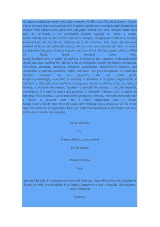 No aspecto histórico Xangô teria sido o terceiro Aláàfin Oyó, filho de Oranian e Torosi,
e teria reinado sobre a cidade de Oyó (Nigéria), posto que conseguiu após destronar o
próprio meio-irmão Dada-Ajaká com um golpe militar. Por isso, sempre existe uma
aura de seriedade e de autoridade quando alguém se refere a Xangô.
Conta a lenda que ao ser vencido por seus inimigos, refugiou-se na floresta, sempre
acompanhado da fiel Iansã, enforcou-se e ela também. Seu corpo desapareceu
debaixo da terra num profundo buraco, do qual saiu uma corrente de ferro - a cadeia
das gerações humanas. E ele se transformou num Orixá. No seu aspecto divino, é filho
de Oxalá, tendo Yemanjá como mãe.
Xangô também gera o poder da política. É monarca por natureza e chamado pelo
termo obá, que significa Rei. No dia-a-dia encontramos Xangô nos fóruns, delegacias,
ministérios políticos, lideranças sindicais, associações, movimentos políticos, nas
campanhas e partidos políticos, enfim, em tudo que gera habilidade no trato das
relações humanas ou nos governos, de um modo geral.
Xangô é a ideologia, a decisão, à vontade, a iniciativa. É a rigidez, organização, o
trabalho, a discussão pela melhora, o progresso social e cultural, a voz do povo, o
levante, à vontade de vencer. Também o sentido de realeza, a atitude imperial,
monárquica. É o espírito nobre das pessoas, o chamado “sangue azul”, o poder de
liderança. Para Xangô, a justiça está acima de tudo e, sem ela, nenhuma conquista vale
a pena; o respeito pelo Rei é mais importante que o medo.
Xangô é um Orixá de fogo, filho de Oxalá com Yemanjá. Diz a lenda que ele foi rei de
Oyó. Rei poderoso e orgulhoso e teve que enfrentar rivalidades e até brigar com seus
irmãos para manter-se no poder.
Características
Cor
Marrom (branco e vermelho)
Fio de Contas
Marrom leitosa
Ervas
Erva de São João, Erva de Santa Maria, Beti Cheiroso, Nega Mina, Elevante, Cordão de
Frade, Jarrinha, Erva de Bicho, Erva Tostão, Caruru, Para raio, Umbaúba. (Em algumas
casas: Xequelê)
Símbolo
 