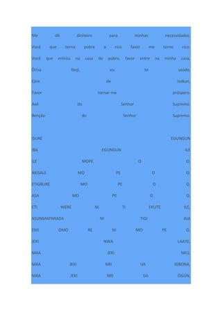Me dê dinheiro para minhas necessidades.
Você que torna pobre o rico favor me torne rico.
Você que entrou na casa do pobre, favor entre na minha casa,
Òrìsà Ibejì, eu te saúdo,
Ejire de Isokun,
Favor tornar-me próspero.
Axé do Senhor Supremo.
Benção do Senhor Supremo.
ISURE EGUNGUN
IBA EGUNGUN ILE
ILE MOPE O O,
AKISALE MO PE O O,
ETIGBURE MO PE O O,
ASA MO PE O O,
ETI WERE NI TI EKUTE ILE,
ASUNMAPARADA NI TIGI AJA
EMI OMO RE NI MO PE O,
JEKI NWA LAAYE,
MAA JEKI NKU,
MAA JEKI NRI IJA IGBONA,
MAA JEKI NRI IJA ÒGÚN,
 