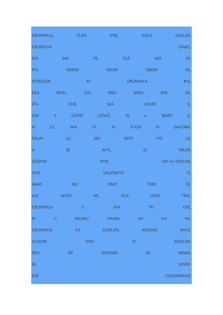 ORUNMILA, ELERI IPIN, AJEJU OOGUN,
ADUNDUN LAWO,
IFÁ MO PE, ELA MO PE,
IFÁ, SOWO DEERE GBOBI RE,
IYEROSUN NI ORUNMILA NJE,
EKU MEKI, EJA MEJI NINU OBE RE,
IFÁ FUN WA LOMO SI,
JEKI A LÓWÓ LÓWÓ, KI A BIMO O,
KI ILE WA YIÍ, KI ATUN KI DAADAA,
ORUN LO MO ENITI YIO LA,
A SE AIYE, SE ORUN,
ELEERIN IIPIN, AJE-JU-OOGUN,
IWO LALAWOYE O,
BAMI WO OMO TEMI YE,
AJE, WOLE MI, OLA JOKO TIMI,
ORUNMILA O WA TO GEE,
KI O MOWO IWARA MI KO MI,
ORUNMILA IFÁ OLOKUN, ASORAN DAYO,
OLOORE AIKU JE JOOGUN,
IREE MI GBOGBO NI WARA,
NI WARA.
ÀSE ELEDUNMARE
 