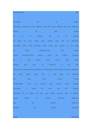 ELEDUNMARE ÀSE.
Òrúnmìlà eu te saúdo.
Òrúnmìlà, testemunho do destino, que tem mais eficácia do que medicina,
Pessoa de pele limpa,
Ifá eu te chamo, Ela eu te chamo,
Ifá abre as suas mãos para aceitar meu obí de oferenda.
Òrúnmìlà, você como Iyerosun, Dois ratos, dois peixes na sua sopa,
Ifá deixa prosperarmos mais filhos,
Deixa reconstruirmos nossas casas da melhor maneira.
Só o céu quem sabe quem será salvo,
Pessoa que vive no universo e no Céu,
Pessoa que é testemunha do destino e Pessoa que é mais eficácia do que a medicina,
Só você quem pode dar a vida para as pessoas;
Dê vida aos meus filhos,
Prosperidade entra na minha casa, honra senta comigo,
Òrúnmìlà, é hora de você me dar riqueza,
Òrúnmìlà Ifá, o dono do mar, que desvia fortuna para a alegria,
Traga todas as minhas fortunas depressa.
Axé do Senhor Supremo
Benção do Senhor Supremo.
ISURE ÒRÌSÀNLA
 