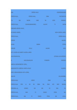 IBA ÒRÌSÀ-NLÁ OSEREMAGBO
ÒRÌSÀ-NLA, ÒRÌSÀ-NIA, OBA PATAPATA
TU BA WON GBE NI ODE IRANJE,
ÒRÌSÀ-NLA, OGIRIGBANIGBO, ALAYE TI WON
OBOMO-BORO-KALE,
AYINMO-NIKIE, ADA-WON-LARO,
ÒRÌSÀ-NLA, ÒRÌSÀ-NLA,
ÒRÌSÀ ALASE,
IGAN BABA OYIN,
ORERE YELU AGAN WO,
ATU-WON-JÁ-NIBITI-WON-LARO
JAGUNJAGUN, OFIWA-IJA-WODO,
O JAGUNJAGUN FIGBON WODO,
ABOJU-BONIGBESE-LERU,
ABISOKOTO-GBOSU-MEFA-NILE ALARO,
ARO-GBAJAGBAJA-KO-LONA,
ABUDI OLUKANBE,
ÒRÌSÀ-NLA JOKO GBA MI,
ÒRÌSÀ-NLA ENI A NI NI GBA NI, EMI KO MO NKAN,
ÒRÌSÀN-LA, JOWO SO MI DI ENI IYI,
ÒRÌSÀ-NLA, MA FI OWO PON MI,
ÒRÌSÀ-NLA, NA FI OMO PON MI LOJU,
 