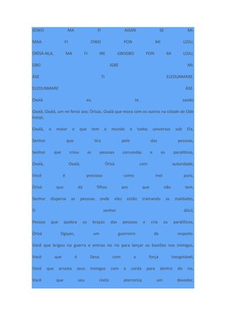 JOWO MA FI AISAN SE MI.
MAA FI OWO PON MI LOJU,
ÒRÌSÀ-NLA, MA FI IRE GBOGBO PON MI LOJU,
GBO IGBE MI.
ÀSE TI ELEDUNMARE.
ELEDUNMARE ÀSE.
Oxalá eu te saúdo
Oxalá, Oxalá, um rei feroz aos; Òrìsàs, Oxalá que mora com os outros na cidade de Ode
Iranje,
Oxalá, o maior e que tem o mundo e todos universos sob Ele,
Senhor que tira pele das pessoas,
Senhor que criou as pessoas corcundas e os paralíticos,
Oxalá, Oxalá, Òrìsà com autoridade,
Você é precioso como mel puro,
Òrìsà que dá filhos aos que não tem,
Senhor dispersa as pessoas onde eles estão tramando as maldades,
O senhor dócil,
Pessoa que quebra os braços das pessoas e cria os paralíticos,
Òrìsà Ogiyan, um guerreiro de respeito.
Você que brigou na guerra e entrou no rio para lançar os bastões nos inimigos,
Você que é Deus com a força inesgotável,
Você que arrasta seus inimigos com a corda para dentro do rio,
Você que seu rosto aterroriza um devedor,
 