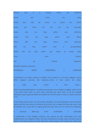 Pessoa que é o maciço como um elefante,
Oxalá, pôr favor me salva,
Oxalá, pois não sei como eu posso me salvar,
Oxalá, por favor me faz um ser honrado,
Oxalá, não me faça sofrer com dinheiro,
Oxalá, não me faça sofrer com filhos,
Favor, não me faça sofrer com doenças,
Não me faça sofrer com a prosperidade,
Oxalá, não me faça sofrer com todas as coisas boas,
Ouça meu clamor.
Axé do Senhor Supremo.
Benção do Senhor supremo.
DIFERENÇAS ENTRE CANDOMBLÉ E UMBANDA
O brasileiro é um povo pacífico e crédulo, tem muita fé, é um povo religioso, não é
difícil enganar pessoas tão ingênuas...(Este é meu ponto de vista).
A visão que tenho é bem clara...:
Existe uma barafunda geral, na cabeça das pessoas com relação a religião, cada um faz
a sua como bem quer ou como bem entende que deva fazer (a tal da verdade
absoluta) o que o guia do babá ou da babá de terreiro disser, é que é o certo e pronto.
(???)
Se em cada esquina tiver um centro de umbanda, e formos perguntar como funciona,
vamos verificar que cada um funciona de acordo com a cabeça do dono da casa, e não
de acordo com o que dita as regras gerais do que deva ser um centro de umbanda.
A primeira diferença entre candomblé e umbanda:
O candomblé é uma religião iniciática, que apesar de bem deturpada, tem seus
fundamentos nas religiões tribais africanas (milenares) trazidas pelos escravos para o
Brasil. E com eles vieram os orixás africanos, todos negros, sem mistura de credo, pois
 